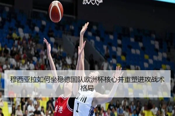 穆西亚拉如何坐稳德国队欧洲杯核心并重塑进攻战术格局