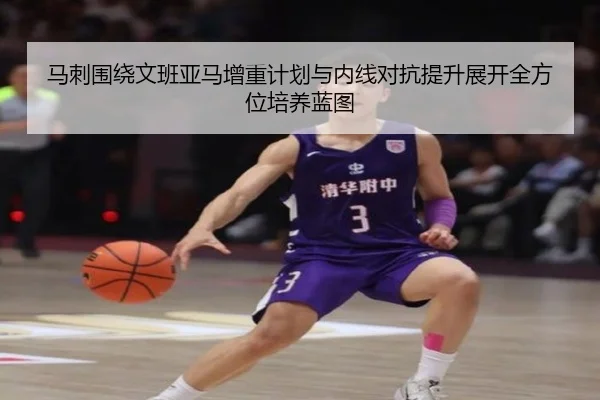 马刺围绕文班亚马增重计划与内线对抗提升展开全方位培养蓝图