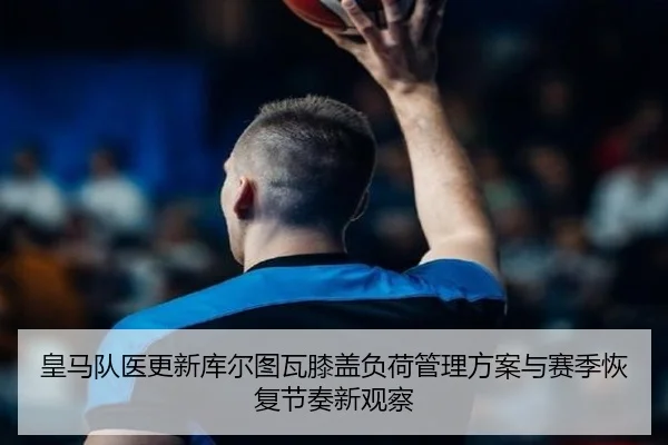 皇马队医更新库尔图瓦膝盖负荷管理方案与赛季恢复节奏新观察