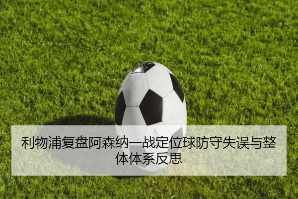 利物浦复盘阿森纳一战定位球防守失误与整体体系反思