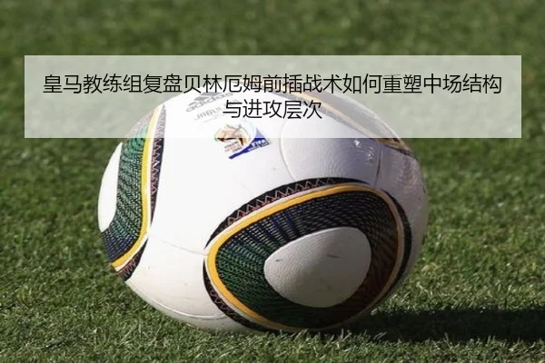 皇马教练组复盘贝林厄姆前插战术如何重塑中场结构与进攻层次