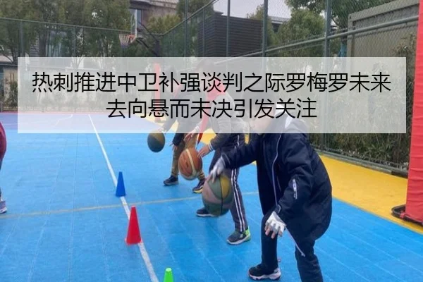 热刺推进中卫补强谈判之际罗梅罗未来去向悬而未决引发关注