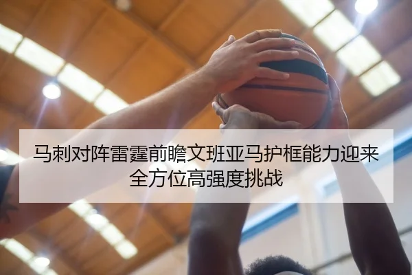马刺对阵雷霆前瞻文班亚马护框能力迎来全方位高强度挑战